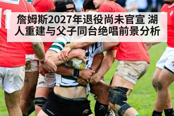 詹姆斯2027年退役尚未官宣 湖人重建与父子同台绝唱前景分析